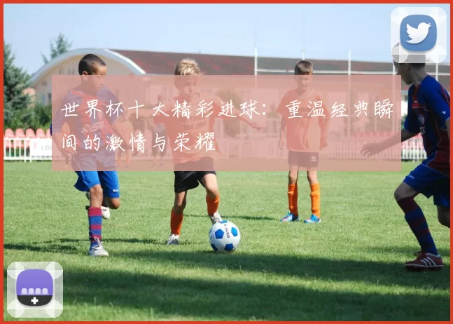 世界杯十大精彩进球:重温经典瞬间的激情与荣耀