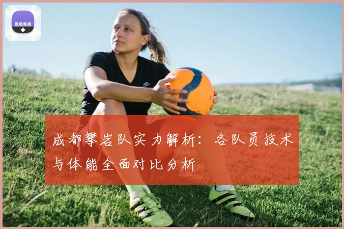 成都攀岩队实力解析:各队员技术与体能全面对比分析