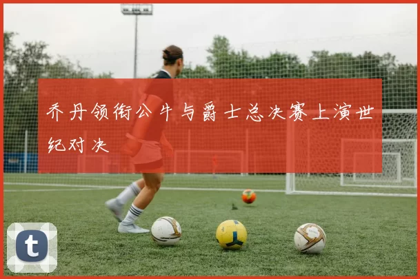 乔丹领衔公牛与爵士总决赛上演世纪对决