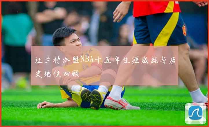 杜兰特加盟NBA十五年生涯成就与历史地位回顾