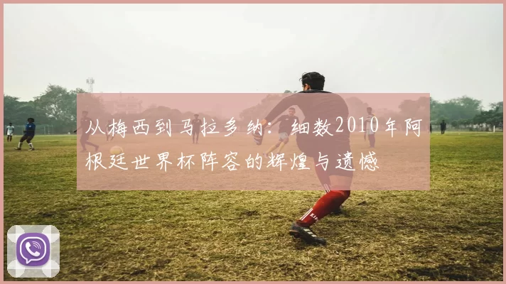 从梅西到马拉多纳：细数2010年阿根廷世界杯阵容的辉煌与遗憾