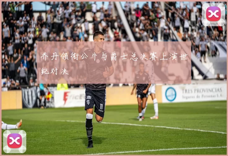 乔丹领衔公牛与爵士总决赛上演世纪对决