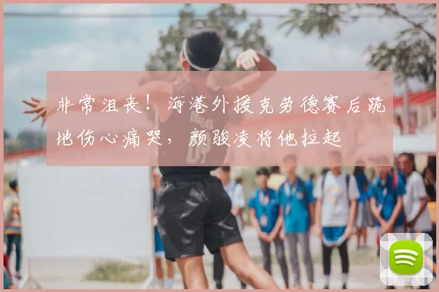 非常沮丧!海港外援克劳德赛后跪地伤心痛哭,颜骏凌将他拉起