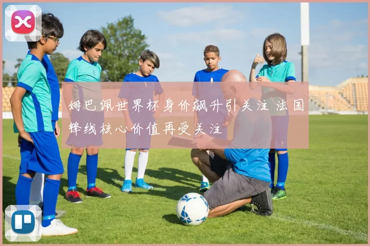 姆巴佩世界杯身价飙升引关注 法国锋线核心价值再受关注