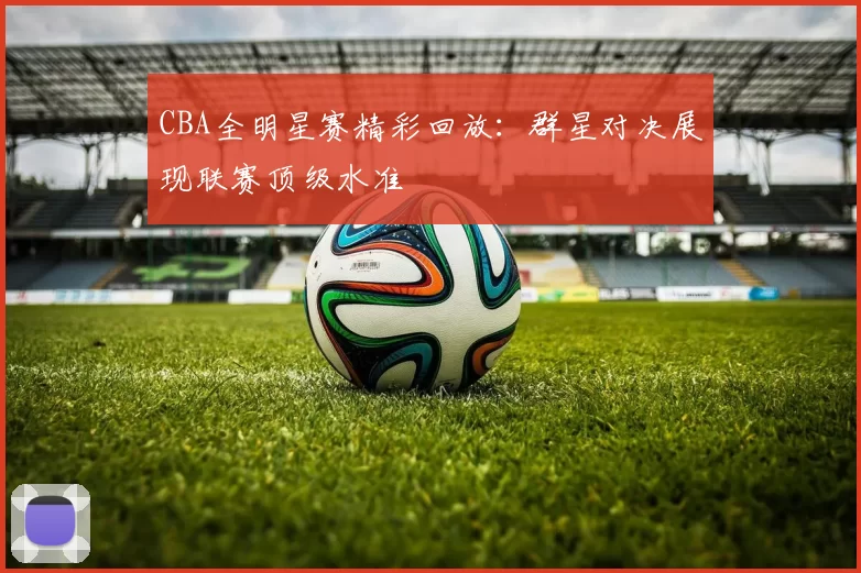 CBA全明星赛精彩回放：群星对决展现联赛顶级水准