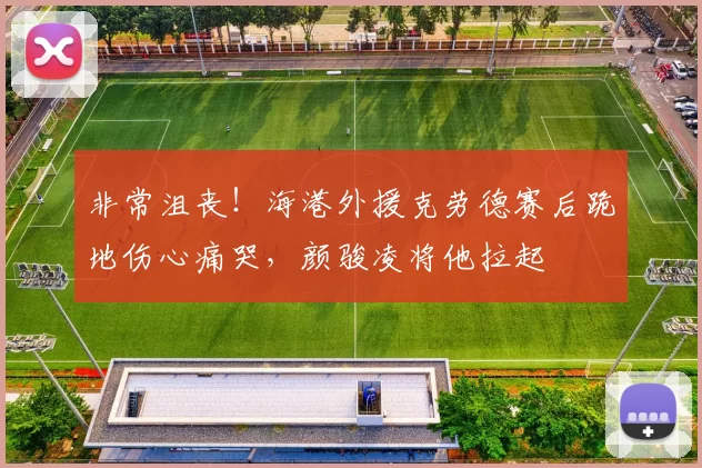非常沮丧!海港外援克劳德赛后跪地伤心痛哭,颜骏凌将他拉起