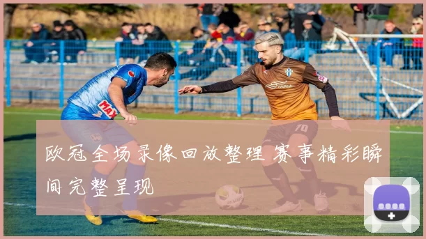 欧冠全场录像回放整理 赛事精彩瞬间完整呈现