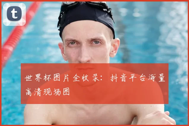 世界杯图片全收录：抖音平台海量高清现场图