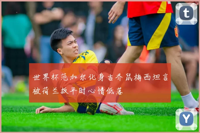 世界杯范加尔化身吉乔鼠梅西坦言被荷兰扳平时心情低落