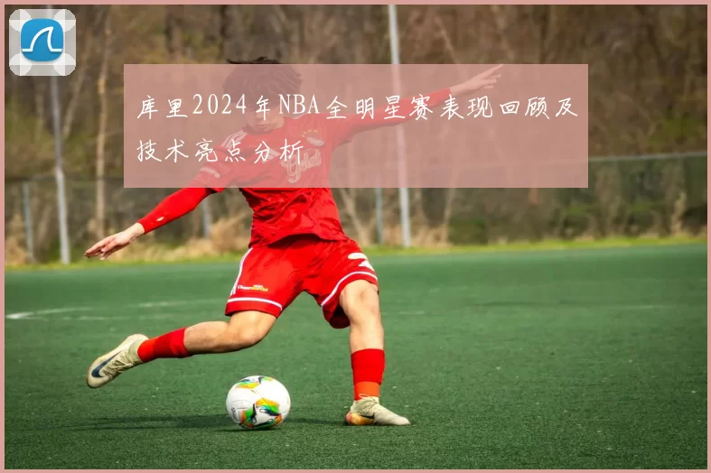 库里2024年NBA全明星赛表现回顾及技术亮点分析