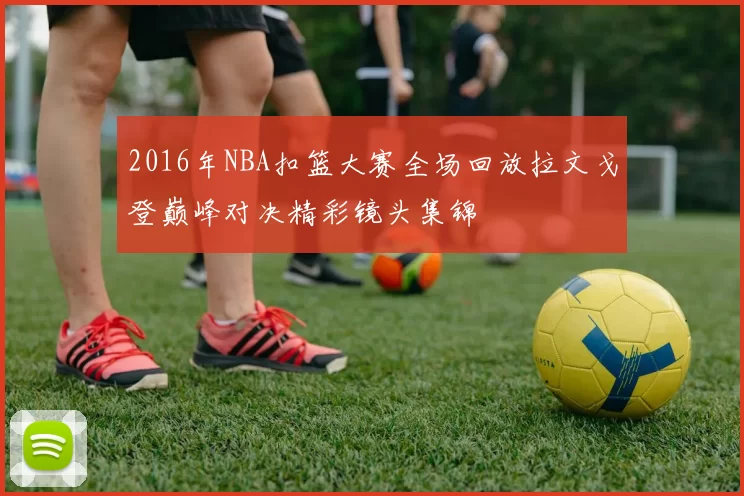 2016年NBA扣篮大赛全场回放拉文戈登巅峰对决精彩镜头集锦