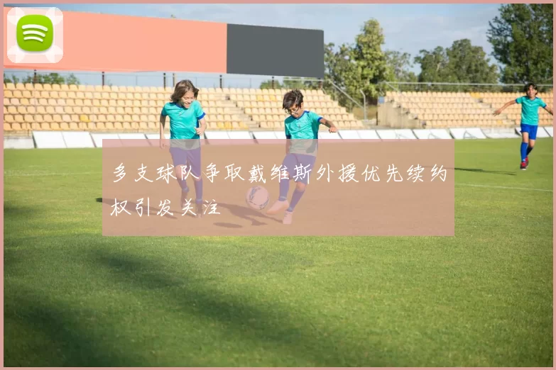 多支球队争取戴维斯外援优先续约权引发关注
