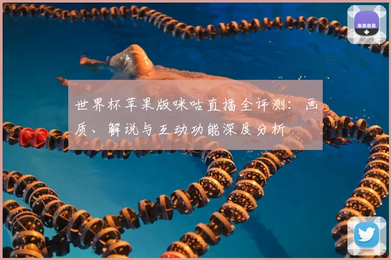 世界杯苹果版咪咕直播全评测:画质、解说与互动功能深度分析
