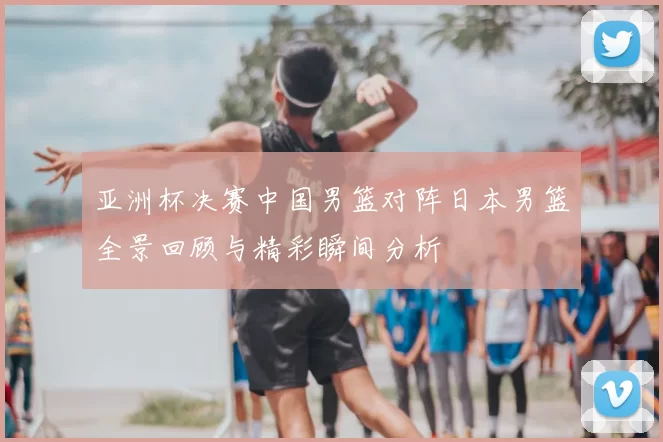 亚洲杯决赛中国男篮对阵日本男篮全景回顾与精彩瞬间分析
