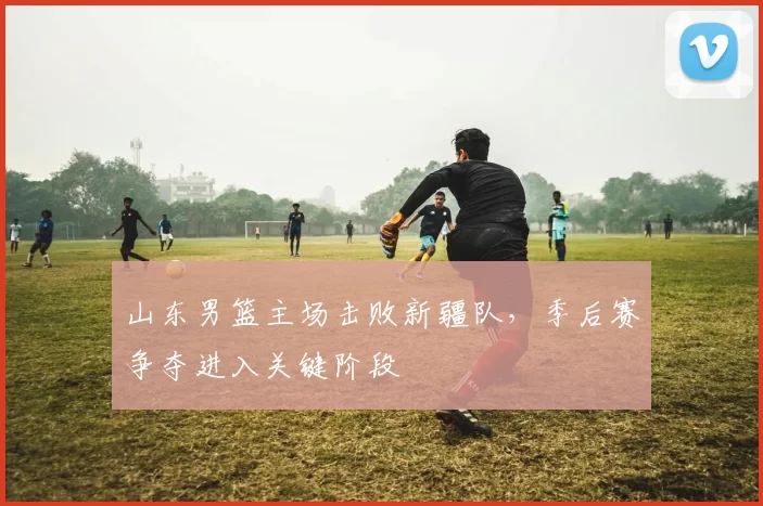 山东男篮主场击败新疆队,季后赛争夺进入关键阶段
