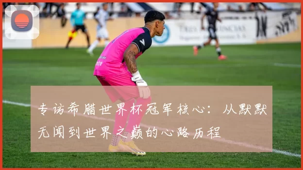专访希腊世界杯冠军核心:从默默无闻到世界之巅的心路历程