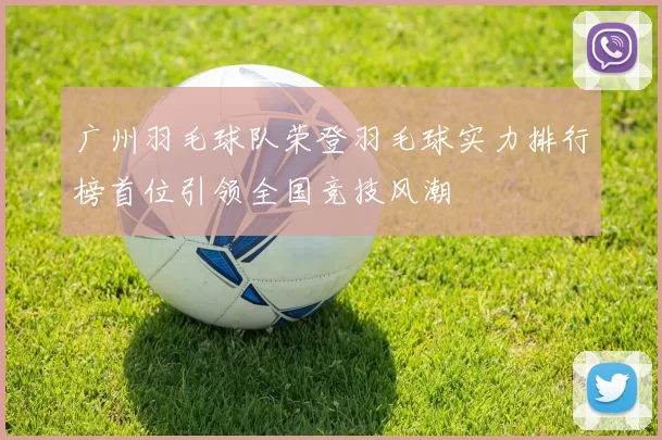 广州羽毛球队荣登羽毛球实力排行榜首位引领全国竞技风潮