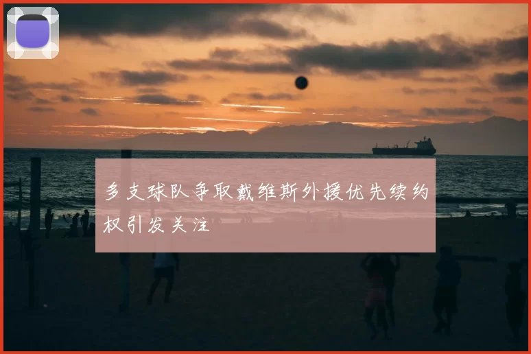 多支球队争取戴维斯外援优先续约权引发关注