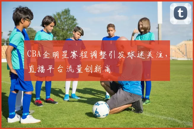 CBA全明星赛程调整引发球迷关注，直播平台流量创新高