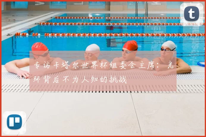 专访卡塔尔世界杯组委会主席:光环背后不为人知的挑战