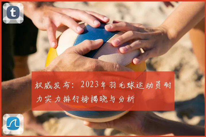 权威发布:2023年羽毛球运动员耐力实力排行榜揭晓与分析