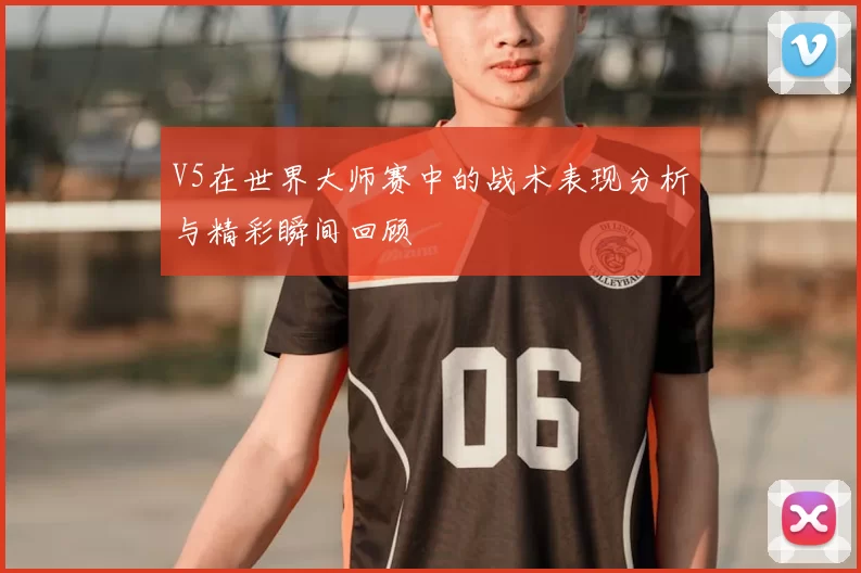 V5在世界大师赛中的战术表现分析与精彩瞬间回顾