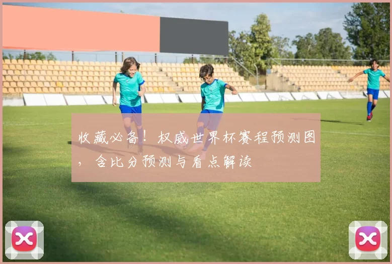 收藏必备!权威世界杯赛程预测图,含比分预测与看点解读