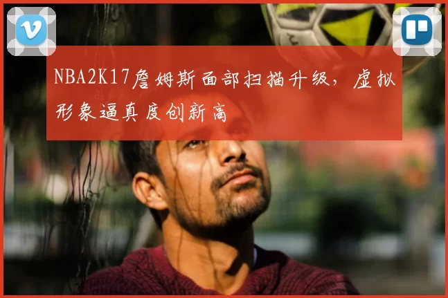 NBA2K17詹姆斯面部扫描升级，虚拟形象逼真度创新高