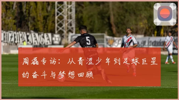周磊专访:从青涩少年到足球巨星的奋斗与梦想回顾