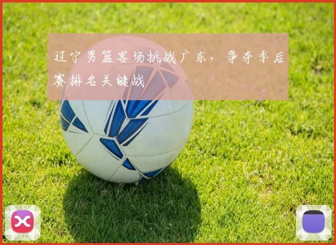 辽宁男篮客场挑战广东，争夺季后赛排名关键战
