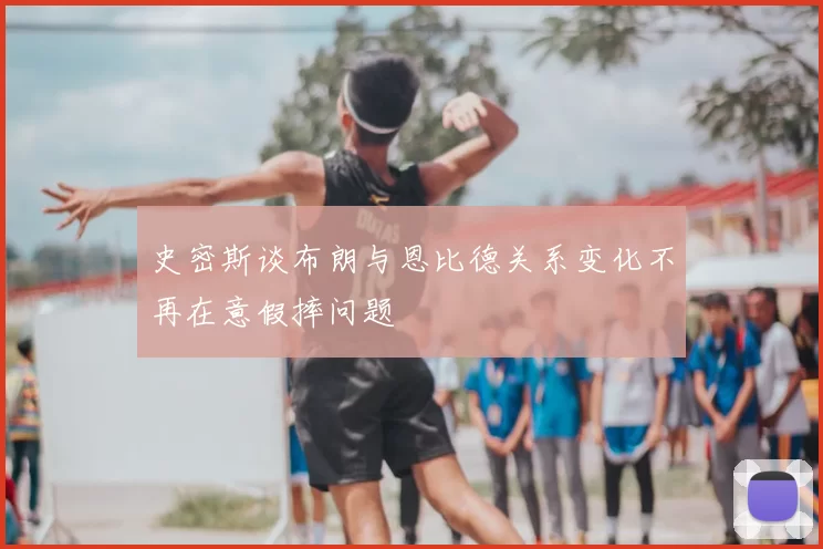 史密斯谈布朗与恩比德关系变化不再在意假摔问题