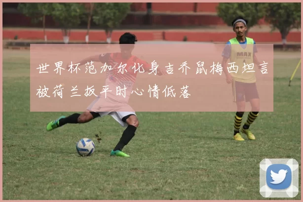 世界杯范加尔化身吉乔鼠梅西坦言被荷兰扳平时心情低落