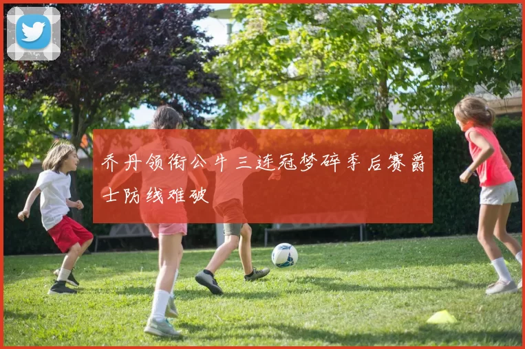 乔丹领衔公牛三连冠梦碎季后赛爵士防线难破