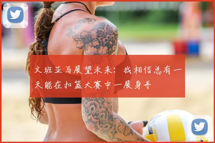 文班亚马展望未来:我相信总有一天能在扣篮大赛中一展身手