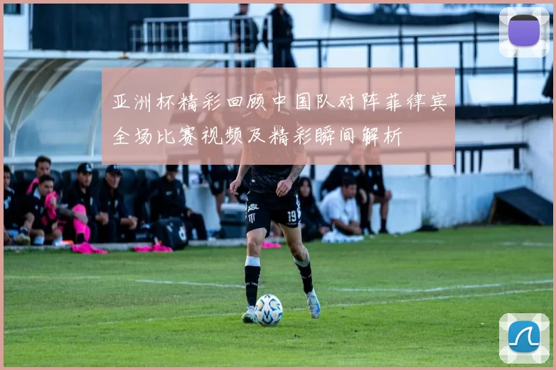 亚洲杯精彩回顾中国队对阵菲律宾全场比赛视频及精彩瞬间解析