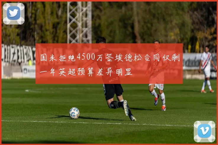 国米拒绝4500万签埃德松合同仅剩一年英超预算差异明显