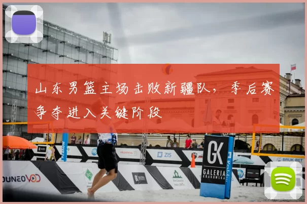 山东男篮主场击败新疆队,季后赛争夺进入关键阶段
