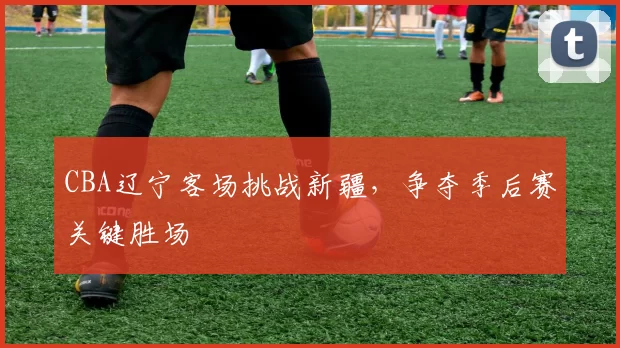 CBA辽宁客场挑战新疆,争夺季后赛关键胜场