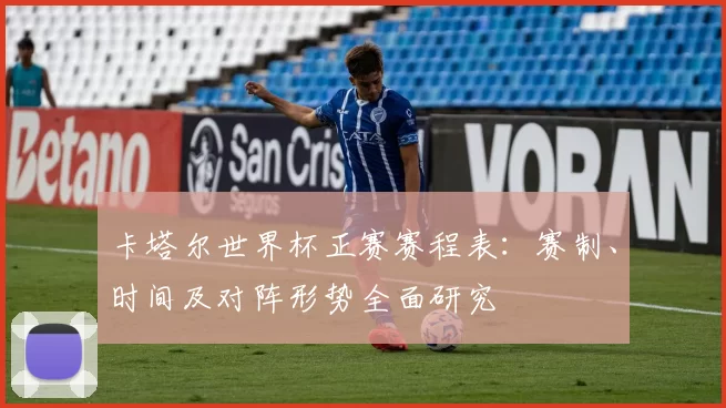 卡塔尔世界杯正赛赛程表:赛制、时间及对阵形势全面研究