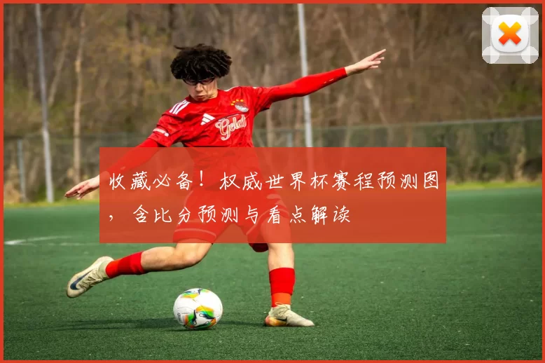 收藏必备!权威世界杯赛程预测图,含比分预测与看点解读