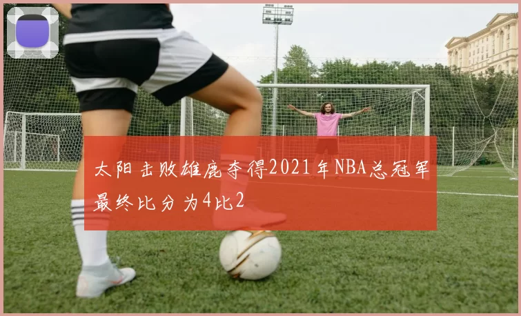太阳击败雄鹿夺得2021年NBA总冠军最终比分为4比2