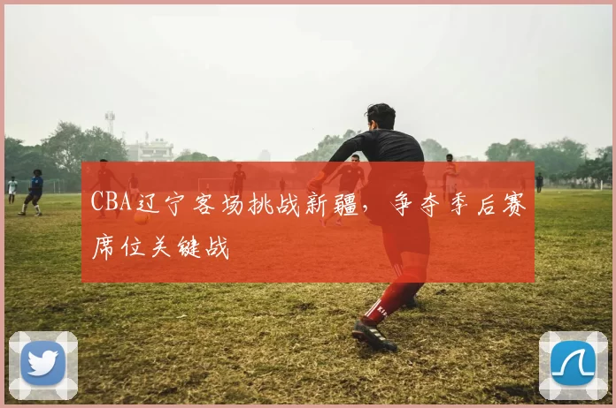 CBA辽宁客场挑战新疆,争夺季后赛席位关键战