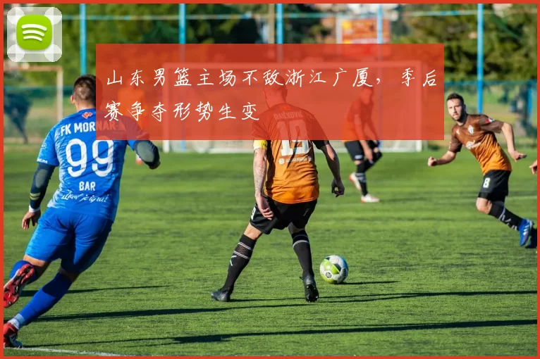 山东男篮主场不敌浙江广厦，季后赛争夺形势生变