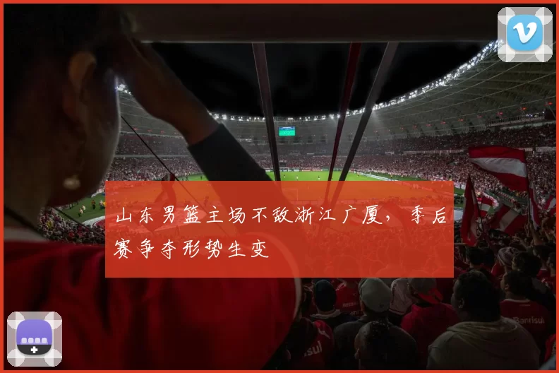 山东男篮主场不敌浙江广厦，季后赛争夺形势生变
