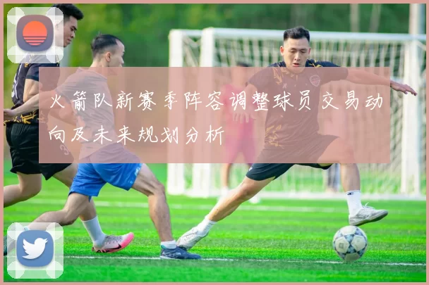 火箭队新赛季阵容调整球员交易动向及未来规划分析
