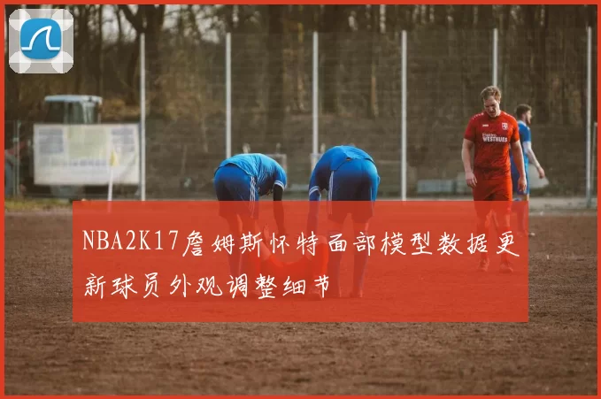 NBA2K17詹姆斯怀特面部模型数据更新球员外观调整细节