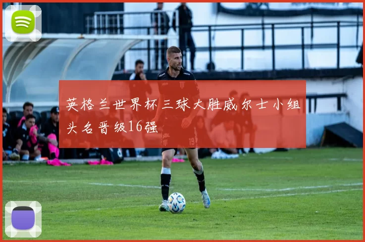 英格兰世界杯三球大胜威尔士小组头名晋级16强
