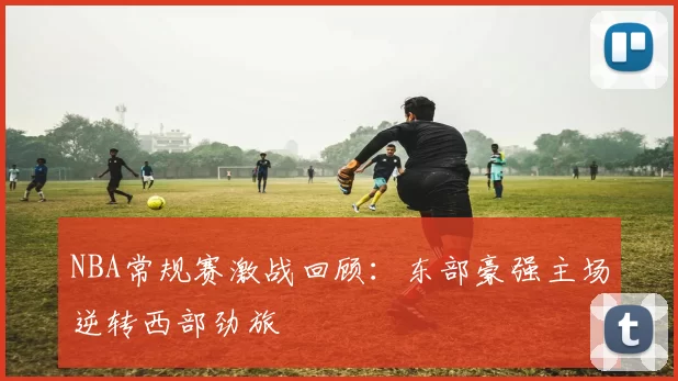 NBA常规赛激战回顾:东部豪强主场逆转西部劲旅