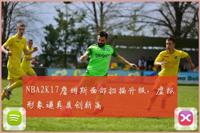NBA2K17詹姆斯面部扫描升级，虚拟形象逼真度创新高