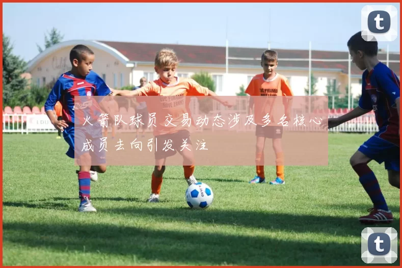 火箭队球员交易动态涉及多名核心成员去向引发关注